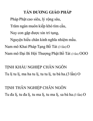 TÁN DƯƠNG GIÁO PHÁP
Pháp Phật cao siêu, lý rộng sâu,
Trăm ngàn muôn kiếp khó tìm cầu,
Nay con gặp được xin trì tụng,
Nguyện hiểu chân kinh nghĩa nhiệm mầu.
Nam mô Khai Pháp Tạng Bồ Tát (3 lần) O
Nam mô Đại Bi Hội Thượng Phật Bồ Tát (3 lần) OOO
TỊNH KHẨU NGHIỆP CHÂN NGÔN
Tu lị tu lị, ma ha tu lị, tu tu lị, ta bà ha.(3 lần) O
TỊNH THÂN NGHIỆP CHÂN NGÔN
Tu đa lị, tu đa lị, tu ma lị, tu ma lị, sa bà ha.(3 lần) O
 