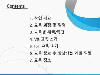 Contents
1. 사업 개요
2. 교육 과정 및 일정
3. 교육생 혜택/특전
4. VR 교육 소개
5. IoT 교육 소개
6. 교육 종료 후 향상되는 개발 역량
7. 교육 장소
- 1 -
 