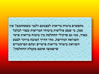 ‫משפחתכם‬ ‫ולבני‬ ‫לעצמכם‬ ‫בריאות‬ ‫ביטוח‬ ‫מחפשים‬?‫אין‬
‫ספק‬,‫לבלבל‬ ‫עשוי‬ ‫הבריאות‬ ‫ביטוחי‬ ‫פוליסות‬ ‫שפע‬ ‫כי‬
‫מאוד‬,‫פרטי‬ ‫בריאות‬ ‫ביטוח‬ ‫בין‬ ‫ההחלטה‬ ‫שיקולי‬ ‫גם‬ ‫כמו‬
‫הנדרשת‬ ‫השוואה‬.‫לבצע‬ ‫ביותר‬ ‫הטובה‬ ‫הדרך‬ ‫מהי‬
‫הפרמטרים‬ ‫ומהם‬ ‫פרטיים‬ ‫בריאות‬ ‫ביטוחי‬ ‫השוואת‬
‫ההחלטה‬ ‫בקבלת‬ ‫אתכם‬ ‫שישמשו‬?
 