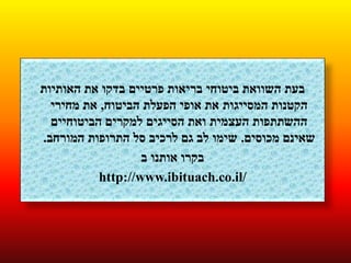 ‫האותיות‬ ‫את‬ ‫בדקו‬ ‫פרטיים‬ ‫בריאות‬ ‫ביטוחי‬ ‫השוואת‬ ‫בעת‬
‫הביטוח‬ ‫הפעלת‬ ‫אופי‬ ‫את‬ ‫המסייגות‬ ‫הקטנות‬,‫מחירי‬ ‫את‬
‫הביטוחיים‬ ‫למקרים‬ ‫הסייגים‬ ‫ואת‬ ‫העצמית‬ ‫ההשתתפות‬
‫מכוסים‬ ‫שאינם‬.‫המורחב‬ ‫התרופות‬ ‫סל‬ ‫לרכיב‬ ‫גם‬ ‫לב‬ ‫שימו‬.
‫ב‬ ‫אותנו‬ ‫בקרו‬
http://www.ibituach.co.il/
 