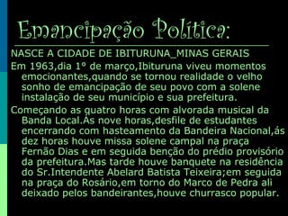 Emancipação Política:
NASCE A CIDADE DE IBITURUNA_MINAS GERAIS
Em 1963,dia 1° de março,Ibituruna viveu momentos
emocionantes,quando se tornou realidade o velho
sonho de emancipação de seu povo com a solene
instalação de seu município e sua prefeitura.
Começando as quatro horas com alvorada musical da
Banda Local.Ás nove horas,desfile de estudantes
encerrando com hasteamento da Bandeira Nacional,ás
dez horas houve missa solene campal na praça
Fernão Dias e em seguida benção do prédio provisório
da prefeitura.Mas tarde houve banquete na residência
do Sr.Intendente Abelard Batista Teixeira;em seguida
na praça do Rosário,em torno do Marco de Pedra ali
deixado pelos bandeirantes,houve churrasco popular.
 
