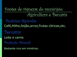 Fontes de riquezas do município:
Agricultura e Pecuária
Produtos Agrícolas:
Café,Milho,feijão,arroz,frutas cítricas,etc.
Pecuária:
Leite e carne
Produção Mineral:
Bastante rico em minérios.
 