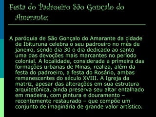 Festa do Padroeiro São Gonçalo do
Amarante:
A paróquia de São Gonçalo do Amarante da cidade
de Ibituruna celebra o seu padroeiro no mês de
janeiro, sendo dia 30 o dia dedicado ao santo
uma das devoções mais marcantes no período
colonial. A localidade, considerada a primeira das
formações urbanas de Minas, realiza, além da
festa do padroeiro, a festa do Rosário, ambas
remanescentes do século XVIII. A Igreja da
matriz, apesar das alterações em sua estrutura
arquitetônica, ainda preserva seu altar entalhado
em madeira, com pintura e douramento –
recentemente restaurado – que compõe um
conjunto de imaginária de grande valor artístico.
 