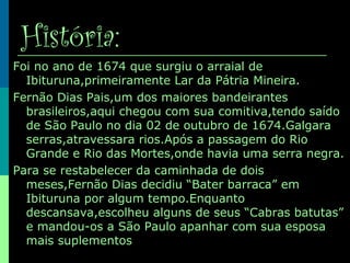 História:
Foi no ano de 1674 que surgiu o arraial de
Ibituruna,primeiramente Lar da Pátria Mineira.
Fernão Dias Pais,um dos maiores bandeirantes
brasileiros,aqui chegou com sua comitiva,tendo saído
de São Paulo no dia 02 de outubro de 1674.Galgara
serras,atravessara rios.Após a passagem do Rio
Grande e Rio das Mortes,onde havia uma serra negra.
Para se restabelecer da caminhada de dois
meses,Fernão Dias decidiu “Bater barraca” em
Ibituruna por algum tempo.Enquanto
descansava,escolheu alguns de seus “Cabras batutas”
e mandou-os a São Paulo apanhar com sua esposa
mais suplementos
 