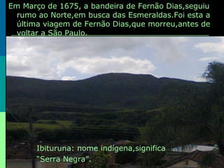 Em Março de 1675, a bandeira de Fernão Dias,seguiu
rumo ao Norte,em busca das Esmeraldas.Foi esta a
última viagem de Fernão Dias,que morreu,antes de
voltar a São Paulo.
Ibituruna: nome indígena,significa
“Serra Negra”.
 