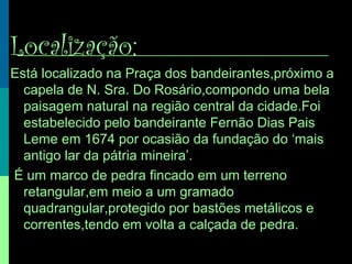 Localização:
Está localizado na Praça dos bandeirantes,próximo a
capela de N. Sra. Do Rosário,compondo uma bela
paisagem natural na região central da cidade.Foi
estabelecido pelo bandeirante Fernão Dias Pais
Leme em 1674 por ocasião da fundação do ‘mais
antigo lar da pátria mineira’.
É um marco de pedra fincado em um terreno
retangular,em meio a um gramado
quadrangular,protegido por bastões metálicos e
correntes,tendo em volta a calçada de pedra.
 
