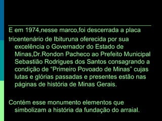 E em 1974,nesse marco,foi descerrada a placa
tricentenário de Ibituruna oferecida por sua
excelência o Governador do Estado de
Minas,Dr.Rondon Pacheco ao Prefeito Municipal
Sebastião Rodrigues dos Santos consagrando a
condição de “Primeiro Povoado de Minas” cujas
lutas e glórias passadas e presentes estão nas
páginas de história de Minas Gerais.
Contém esse monumento elementos que
simbolizam a história da fundação do arraial.
 