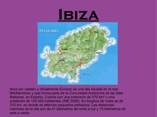 Ibiza Ibiza (en catalán y oficialmente Eivissa) es una isla situada en el mar Mediterráneo y que forma parte de la Comunidad Autónoma de las Islas Baleares, en España. Cuenta con una extensión de 570 km² y una población de 125.053 habitantes (INE 2008). Su longitud de costa es de 210 km, en donde se alternan pequeños peñascos. Las distancias máximas de la isla son de 41 kilómetros de norte a sur y 15 kilómetros de este a oeste. 