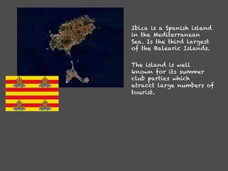 Ibiza is a Spanish island
in the Mediterranean
Sea. Is the third largest
of the Balearic Islands.

The island is well
known for its summer
club parties which
atracct large numbers of
tourist.
 