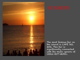 SUNSETS




The most famous bar on
the island is CAFÉ DEL
MAR. This bar is
signiﬁcantly connected
with the music genere of
CHILL-OUT-MUSIC.
 