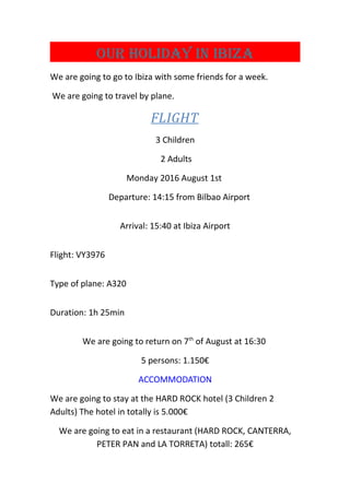 OUR HOLIDAY IN IbIzA
We are going to go to Ibiza with some friends for a week.
We are going to travel by plane.
FLIGHT
3 Children
2 Adults
Monday 2016 August 1st
Departure: 14:15 from Bilbao Airport
Arrival: 15:40 at Ibiza Airport
Flight: VY3976
Type of plane: A320
Duration: 1h 25min
We are going to return on 7th
of August at 16:30
5 persons: 1.150€
ACCOMMODATION
We are going to stay at the HARD ROCK hotel (3 Children 2
Adults) The hotel in totally is 5.000€
We are going to eat in a restaurant (HARD ROCK, CANTERRA,
PETER PAN and LA TORRETA) totall: 265€
 