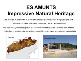ES AMUNTS
Impressive Natural Heritage
It´s located in the north of the island.There is a centre where it is possible to find
information about its culture, landscape, history and way of life.
The area mainly comprises pieces of land from two of the island’s districs -Sant Joan de
Labritja and San Antonio-, as well as a strip of forested areas belonging to Santa Eulalia
Zone Map
Interpretation Centre
 