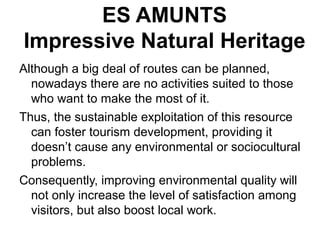 ES AMUNTS
Impressive Natural Heritage
Although a big deal of routes can be planned,
nowadays there are no activities suited to those
who want to make the most of it.
Thus, the sustainable exploitation of this resource
can foster tourism development, providing it
doesn’t cause any environmental or sociocultural
problems.
Consequently, improving environmental quality will
not only increase the level of satisfaction among
visitors, but also boost local work.
 
