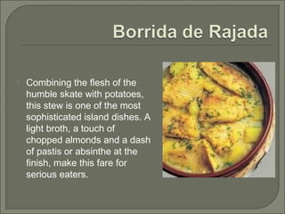  Combining the flesh of the
humble skate with potatoes,
this stew is one of the most
sophisticated island dishes. A
light broth, a touch of
chopped almonds and a dash
of pastis or absinthe at the
finish, make this fare for
serious eaters.
 