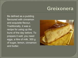  Be defined as a pudding
flavoured with cinnamon
and exquisite flavour.
Traditionally, it was a
recipe for using up the
buns of the day before. To
prepare it well, you need
eggs, a litre of milk, 300 g
of sugar, lemon, cinnamon
and butter.
 