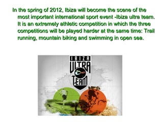 In the spring of 2012, Ibiza will become the scene of theIn the spring of 2012, Ibiza will become the scene of the
most important international sport event -Ibiza ultra team.most important international sport event -Ibiza ultra team.
It is an extremely athletic competition in which the threeIt is an extremely athletic competition in which the three
competitions will be played harder at the same time: Trailcompetitions will be played harder at the same time: Trail
running, mountain biking and swimming in open sea.running, mountain biking and swimming in open sea.
 