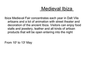 Medieval Ibiza
Ibiza Medieval Fair concentrates each year in Dalt Vila
artisans and a lot of animation with street theater and
decoration of the ancient Ibiza. Visitors can enjoy food
stalls and jewelery, leather and all kinds of artisan
products that will be open entering into the night
From 10th
to 13th
May
 