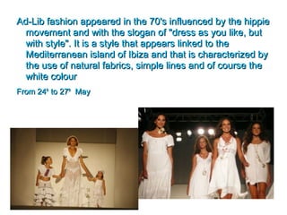 Ad-Lib fashion appeared in the 70's influenced by the hippieAd-Lib fashion appeared in the 70's influenced by the hippie
movement and with the slogan of "dress as you like, butmovement and with the slogan of "dress as you like, but
with style". It is a style that appears linked to thewith style". It is a style that appears linked to the
Mediterranean island of Ibiza and that is characterized byMediterranean island of Ibiza and that is characterized by
the use of natural fabrics, simple lines and of course thethe use of natural fabrics, simple lines and of course the
white colourwhite colour
From 24From 24thth
to 27to 27thth
MayMay
 