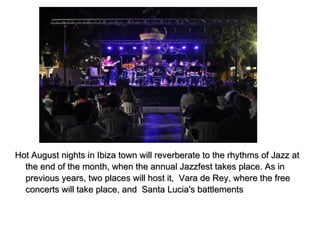 Hot August nights in Ibiza town will reverberate to the rhythms of Jazz atHot August nights in Ibiza town will reverberate to the rhythms of Jazz at
the end of the month, when the annual Jazzfest takes place. As inthe end of the month, when the annual Jazzfest takes place. As in
previous years, two places will host it, Vara de Rey, where the freeprevious years, two places will host it, Vara de Rey, where the free
concerts will take place, and Santa Lucia's battlementsconcerts will take place, and Santa Lucia's battlements
 