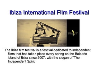 Ibiza International Film FestivalIbiza International Film Festival
The Ibiza film festival is a festival dedicated to independentThe Ibiza film festival is a festival dedicated to independent
films that has taken place every spring on the Balearicfilms that has taken place every spring on the Balearic
island of Ibiza since 2007, with the slogan of 'Theisland of Ibiza since 2007, with the slogan of 'The
Independent Spirit'Independent Spirit'
 