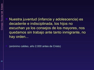 Nuestra juventud (infancia y adolescencia) es decadente e indisciplinada, los hijos no escuchan ya los consejos de los mayores, nos quedamos sin trabajo ante tanto inmigrante, no hay orden... (anónimo caldeo, año 2.000 antes de Cristo) 