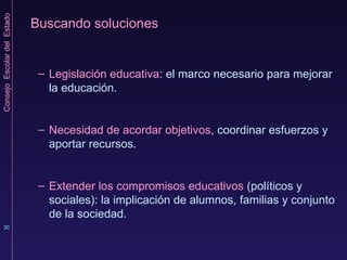 Buscando soluciones Legislación educativa : el marco necesario para mejorar la educación. Necesidad de acordar objetivos , coordinar esfuerzos y aportar recursos. Extender los compromisos educativos  (políticos y sociales): la implicación de alumnos, familias y conjunto de la sociedad. 