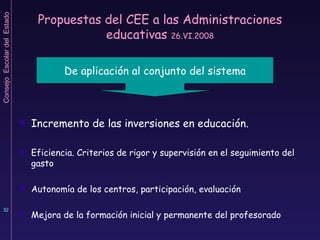 Propuestas del CEE a las Administraciones educativas  26.VI.2008 Incremento de las inversiones en educación.  Eficiencia. Criterios de rigor y supervisión en el seguimiento del gasto Autonomía de los centros, participación, evaluación Mejora de la formación inicial y permanente del profesorado De aplicación al conjunto del sistema 