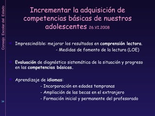 Incrementar la adquisición de competencias básicas de nuestros adolescentes  26.VI.2008 Imprescindible: mejorar los resultados en  comprensión lectora . - Medidas de fomento de la lectura (LOE) Evaluación  de diagnóstico sistemática de la situación y progreso en las  competencias básicas. Aprendizaje de  idiomas : - Incorporación en edades tempranas - Ampliación de las becas en el extranjero - Formación inicial y permanente del profesorado 