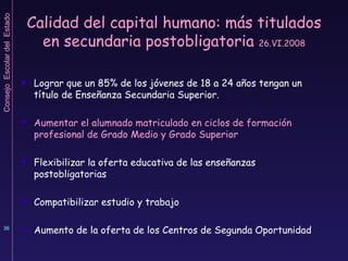 Calidad del capital humano: más titulados en secundaria postobligatoria  26.VI.2008 Lograr que un 85% de los jóvenes de 18 a 24 años tengan un título de Enseñanza Secundaria Superior. Aumentar el alumnado matriculado en ciclos de formación profesional de Grado Medio y Grado Superior Flexibilizar la oferta educativa de las enseñanzas postobligatorias Compatibilizar estudio y trabajo Aumento de la oferta de los Centros de Segunda Oportunidad 