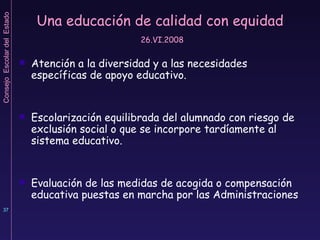 Una educación de calidad con equidad   26.VI.2008 Atención a la diversidad y a las necesidades específicas de apoyo educativo. Escolarización equilibrada del alumnado con riesgo de exclusión social o que se incorpore tardíamente al sistema educativo. Evaluación de las medidas de acogida o compensación educativa puestas en marcha por las Administraciones 