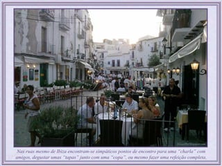Nas ruas mesmo de Ibiza encontram-se simpáticos pontos de encontro para uma “charla” com
amigos, degustar umas “tapas” junto com uma “copa”, ou mesmo fazer uma refeição completa.
 