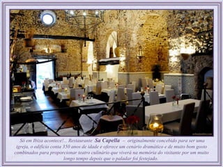 Só em Ibiza acontece!... Restaurante Sa Capella – originalmente concebido para ser uma
 igreja, o edifício conta 350 anos de idade e oferece um cenário dramático e de muito bom gosto
combinados para proporcionar teatro culinário que viverá na memória do visitante por um muito
                          longo tempo depois que o paladar foi festejado.
 