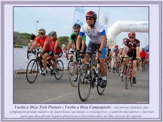 Vuelta a Ibiza Trek Pioneer e Vuelta a Ibiza Campagnolo - são provas famosas que
congregam grande número de deportistas nacionais e estrangeiros, e também moradores e turistas
       para que descubram lugares pitorescos e desconhecidos na ilha através do esporte.
 