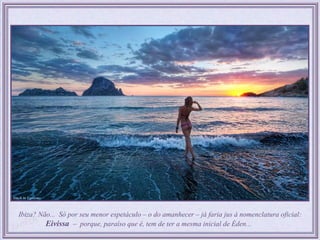Ibiza? Não... Só por seu menor espetáculo – o do amanhecer – já faria jus à nomenclatura oficial:
         Eivissa – porque, paraíso que é, tem de ter a mesma inicial de Éden...
 