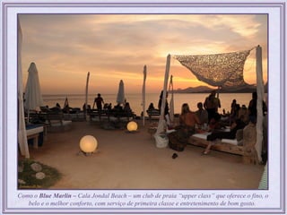 Como o Blue Marlin – Cala Jondal Beach – um club de praia “upper class” que oferece o fino, o
   belo e o melhor conforto, com serviço de primeira classe e entretenimento de bom gosto.
 