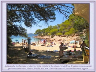 Ibiza faculta também que se dispense infra-estruturas turísticas e se desfrute de deliciosos programas
    gratuitos como horas e horas de sol e mar num clima descontraído aprendido com os hippies.
 