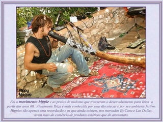 Foi o movimento hippie e as praias de nudismo que trouxeram o desenvolvimento para Ibiza a
partir dos anos 60. Atualmente Ibiza é mais conhecida por suas discotecas e por seu ambiente festivo.
  Hippies são apenas uma recordação e os que ainda existem, nos mercados Es Cana e Las Dalias,
                  vivem mais do comércio de produtos asiáticos que do artesanato.
 