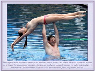 Em compensação, os contrastes que a era moderna trouxe para a ilha são de há muito revestidos de uma
certa irreverência, como por exemplo o topless nas mulheres - bastante comum em todas suas praias - e
          também uma desconcertante licenciosidade nas constantes festas de jovens e adultos.
 