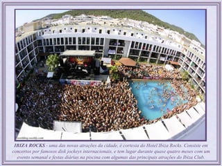 IBIZA ROCKS - uma das novas atrações da cidade, é cortesia do Hotel Ibiza Rocks. Consiste em
concertos por famosos disk jockeys internacionais, e tem lugar durante quase quatro meses com um
  evento semanal e festas diárias na piscina com algumas das principais atrações do Ibiza Club.
 