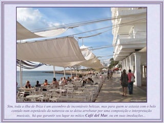 Sim, toda a ilha de Ibiza é um assombro de incontáveis belezas, mas para quem se extasia com o belo
   contido num espetáculo da natureza ou se deixa arrebatar por uma composição e interpretação
       musicais, há que garantir seu lugar no mítico Café del Mar, ou em suas imediações...
 