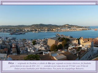 Ibiza – originada de Iboshim, a cidade de Bes que, segundo os textos clássicos, foi fundada
  pelos fenícios no ano de 654 A.C. – estende-se por uma área de 572 km2 com 18 km de
      lindas praias banhadas pelo Mediterrâneo. Faz parte do arquipélago Baleares.
 