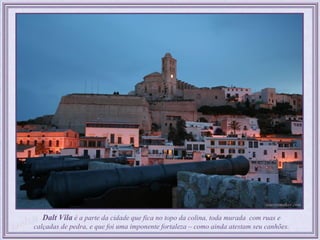 Dalt Vila é a parte da cidade que fica no topo da colina, toda murada com ruas e
calçadas de pedra, e que foi uma imponente fortaleza – como ainda atestam seu canhões.
 