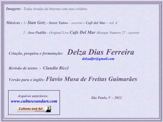 Imagens - Todas tiradas da Internet com seus créditos


Músicas : 1- Stan Getz - Street Tattoo – excerto – Café del Mar – vol. 4

           2 - Jose Padilla - Original Live Cafe   Del Mar Mixtape Numero 27 - excerto



 Criação, pesquisa e formatação:        Delza Dias Ferreira
                                                    delzadfer@gmail.com

 Revisão de textos - Claudia Ricci

 Versão para o inglês: Flavio         Musa de Freitas Guimarães

       Arquivos anteriores:                              São Paulo, V – 2012
   www.culturesandart.com
 