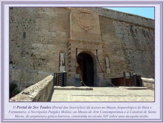 O Portal de Ses Taules (Portal das Inscrições) dá acesso ao Museu Arqueológico de Ibiza e
Formentera; à Necrópoles Puigdes Molins; ao Museu de Arte Contemporânea e à Catedral de Santa
   Maria, de arquitetura gótico-barroca, construída no século XIV sobre uma mesquita árabe.
 