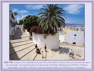  Dalt Vila começou a ser edificada no século XVI, como defesa contra os turcos e levou 40 anos para
  ser construída. Seu legado histórico foi declarado Patrimônio Mundial pela UNESCO. O Museu
    Arqueológico, próximo à Catedral, conta sua história desde a pré-história até o cristianismo.
 