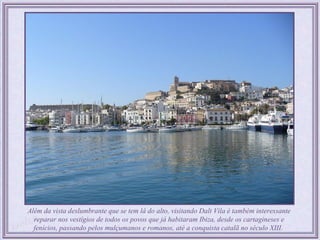 Além da vista deslumbrante que se tem lá do alto, visitando Dalt Vila é também interessante
  reparar nos vestígios de todos os povos que já habitaram Ibiza, desde os cartagineses e
  fenícios, passando pelos mulçumanos e romanos, até a conquista catalã no século XIII.
 