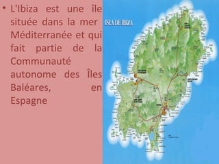 L'Ibiza est une île située dans la mer  Méditerranée et qui fait partie de la Communauté autonome des Îles Baléares, en Espagne 
