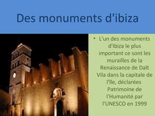 Des monuments d'ibiza L'un des monuments d'Ibiza le plus important ce sont les murailles de la Renaissance de Dalt Vila dans la capitale de l'île, déclarées  Patrimoine de l'Humanité par l'UNESCO en 1999 