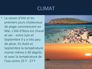 CLIMAT La saison d’été et les premiers jours chaleureux de plage commencent en Mai. L'été d'Ibiza est chaud et sec - entre Juin et Septembre il y a très peu de pluie. En Août et Septembre la température monte même à 30 degrés, et avec la température de l'eau entre 25 º - 27 º  