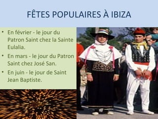 FÊTES POPULAIRES À IBIZA En février - le jour du Patron Saint chez la Sainte Eulalia.  En mars - le jour du Patron Saint chez José San.  En juin - le jour de Saint Jean Baptiste. 